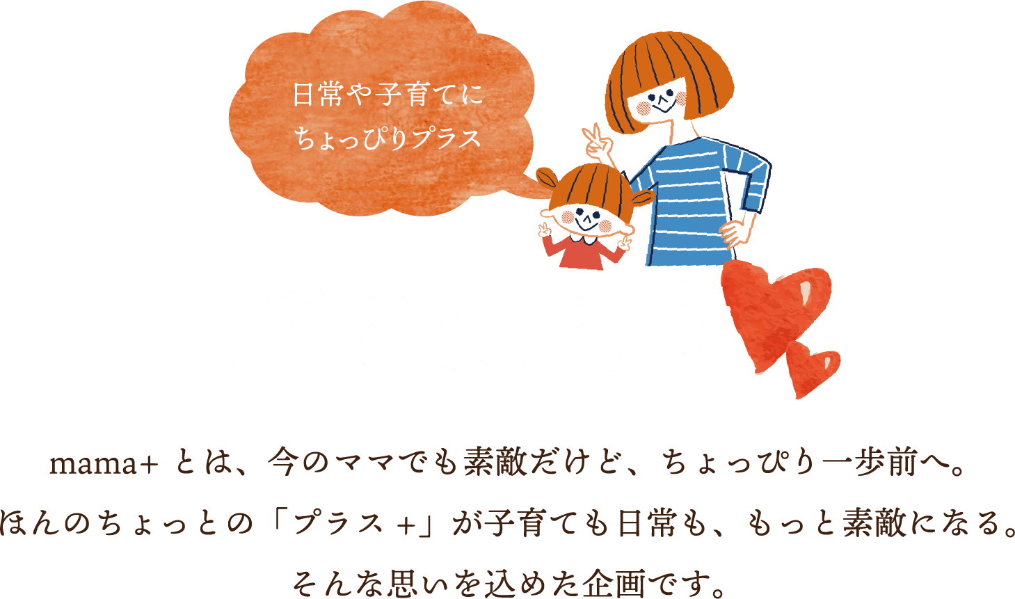 日常や子育てにちょっぴりプラス mama+ mama+とは、今のママでも素敵だけど、ちょっぴり一歩前へ。ほんのちょっとの「プラス+」が子育ても日常も、もっと素敵になる。そんな思いを込めた企画です。