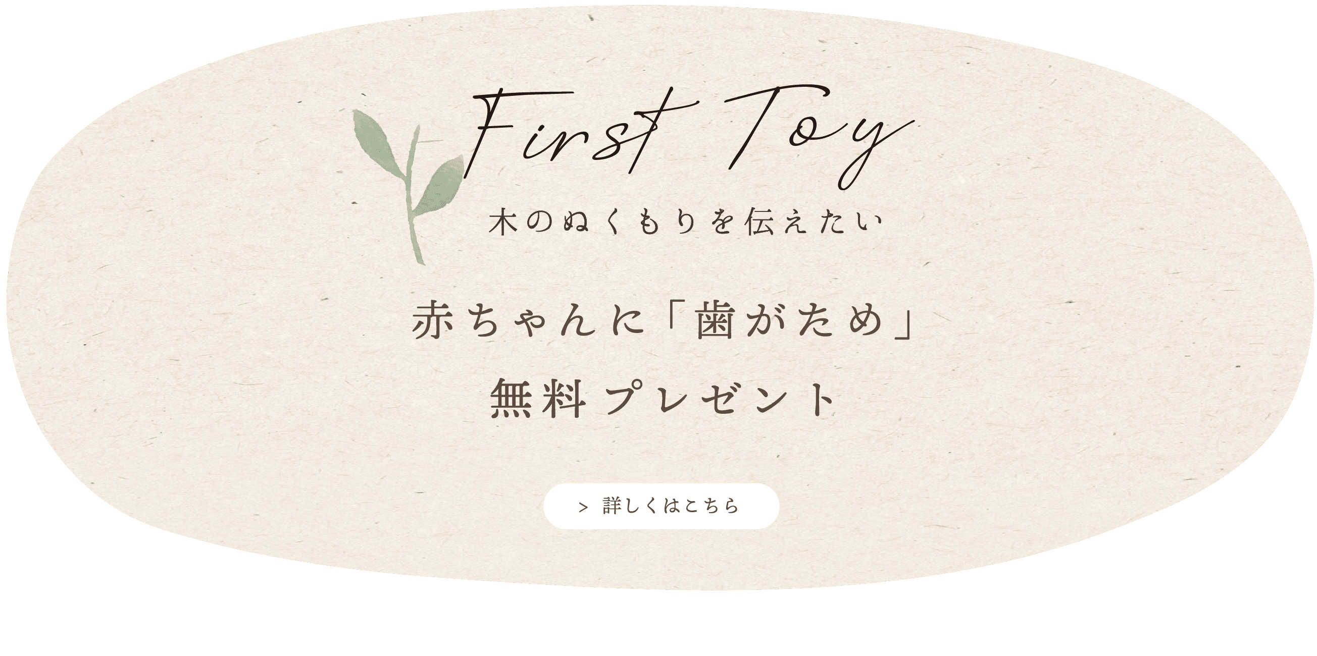 本物の木のぬくもりを伝えたい赤ちゃんへプレゼントします。国産ブナ 無垢の木「歯がため」 「杜」「郷の家」にてスタッフよりお渡ししています。お気軽にお声がけください。 *0才の赤ちゃんと妊婦さん対象 *ご本人様がご来場ください。 *数に限りがございます。 *問い合わせ tel 042-533-6917