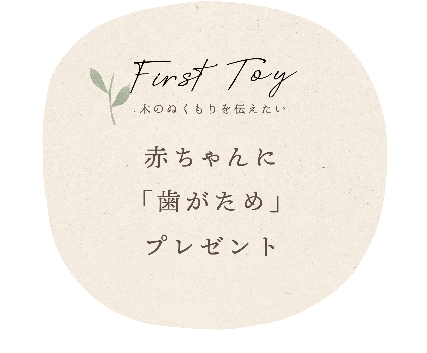 本物の木のぬくもりを伝えたい赤ちゃんへプレゼントします。国産ブナ 無垢の木「歯がため」 「杜」「郷の家」にてスタッフよりお渡ししています。お気軽にお声がけください。 *0才の赤ちゃんと妊婦さん対象 *ご本人様がご来場ください。 *数に限りがございます。 *問い合わせ tel 042-533-6917